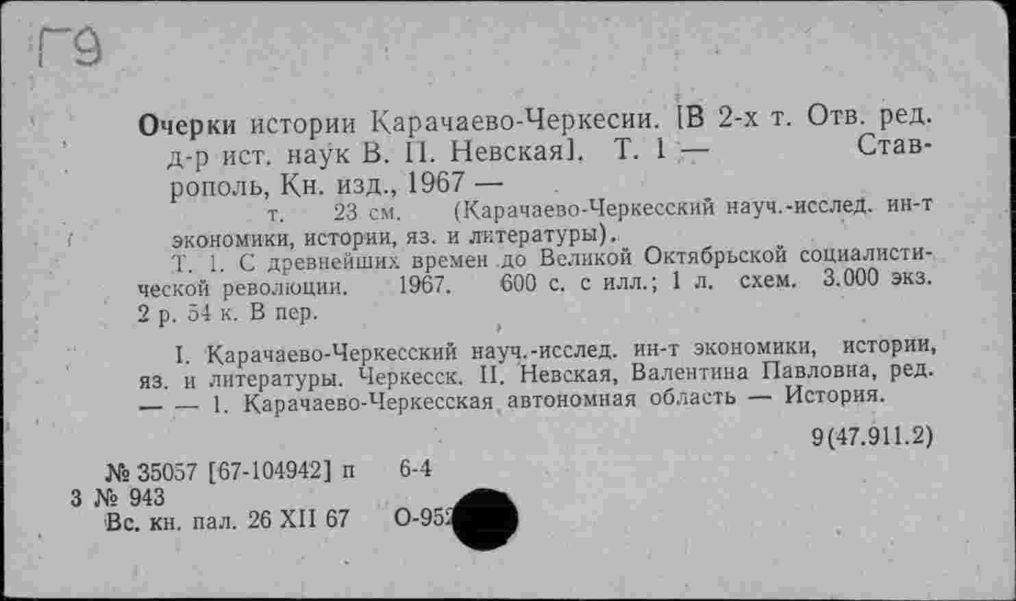 ﻿Г9
Очерки истории Карачаево-Черкесии. 1В 2-х т. Отв. ред. д-р ист. HaÿK В. 11. Невская]. T. 1 —	Став-
рополь, Кн. изд., 1967 —
т. 23 см. (Карачаево-Черкесский науч.-исслед. ин-т экономики, истории, яз. и литературы).,
Г 1. С древнейших времен до Великой Октябрьской социалисти-ческой революции. 1967.	600 с. с илл. ; 1 л. схем. 3.000 экз.
2 р. 54 к. В пер.
I. Карачаево-Черкесский науч.-исслед. ин-т экономики, истории, яз. и литературы. Черкесск. II. Невская, Валентина Павловна, ред. _____1. Карачаево-Черкесская , автономная область — История.
9(47.911.2)
№ 35057 [67-104942] п
3 № 943
Вс. кн. пал. 26 XII 67
6-4